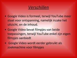 Verschillen Google Video is formeel, terwijl YouTube meer staat voor ontspanning, namelijk inzake het uitzicht, en de inhoud. Google Video bevat filmpjes van beide toepassingen, terwijl YouTube enkel zijn eigen filmpjes aanbiedt Google Video wordt eerder gebruikt als zoekmachine voor filmpjes 