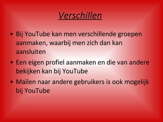 Verschillen   Bij YouTube kan men verschillende groepen aanmaken, waarbij men zich dan kan aansluiten Een eigen profiel aanmaken en die van andere bekijken kan bij YouTube Mailen naar andere gebruikers is ook mogelijk bij YouTube 