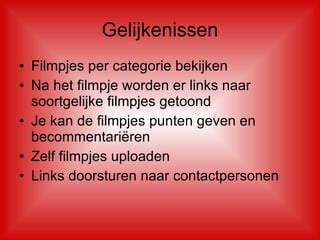 Gelijkenissen Filmpjes per categorie bekijken  Na het filmpje worden er links naar soortgelijke filmpjes getoond Je kan de filmpjes punten geven en becommentariëren  Zelf filmpjes uploaden Links doorsturen naar contactpersonen 