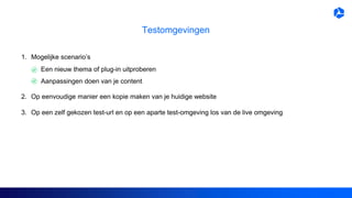 Testomgevingen
1. Mogelijke scenario’s
2. Op eenvoudige manier een kopie maken van je huidige website
3. Op een zelf gekozen test-url en op een aparte test-omgeving los van de live omgeving
Een nieuw thema of plug-in uitproberen
Aanpassingen doen van je content
 