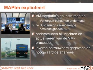 MAPtm explioteert
                        VM-scenario’s en instrumenten
                        – Verzorgen beheer en onderhoud
                        – Bijsturen op veranderende
                          omstandigheden
                        ondersteunen bij inrichten en
                        actualiseren van de VM-
                        processen
                        leveren betrouwbare gegevens en
                        hoogwaardige analyses



MAPtm stelt zich voor                      16 april 2010 10
 
