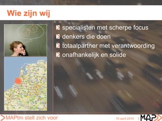 Wie zijn wij
                        specialisten met scherpe focus
                        denkers die doen
                        totaalpartner met verantwoording
                        onafhankelijk en solide




MAPtm stelt zich voor                     16 april 2010   3
 