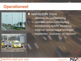 Operationeel
                        operationele focus
                        –   planning en voorbereiding
                        –   optimale verkeersafwikkeling
                        –   doorstroming tijdens uitvoering
                        –   continue verkeerswaarnemingen
                        –   begeleiden, evalueren en bijsturen




MAPtm stelt zich voor                          16 april 2010   6
 