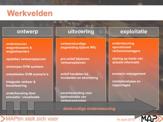 Werkvelden

       ontwerp                    uitvoering                exploitatie

ondersteunen                 verkeerskundige           ondersteuning
wegenbouwers &               begeleiding tijdens WIU   operationeel
wegbeheerders                                          verkeersmanagers

opstellen verkeersplannen    pro-actief bijsturen      sturing op basis van
                             verkeersplannen           actuele informatie
ontwerpen DVM systeem

ontwikkelen DVM scenario’s   actief handelen bij       scenario management
                             incidenten en stremming
Integratie verkeer &                                   reistijdanalyses en
bouwfasering                                           rapportages

onderbouwing door            verantwoording voor
simulatie / visualisatie     optimalisatie van
                             verkeersstromen

                              deskundige ondersteuning

MAPtm stelt zich voor                                    16 april 2010   7
 