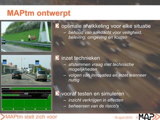 MAPtm ontwerpt
                        optimale afwikkeling voor elke situatie
                        – behoud van aandacht voor veiligheid,
                          beleving, omgeving en kosten



                        inzet technieken
                        – afstemmen vraag met technische
                          mogelijkheden
                        – volgen van innovaties en inzet wanneer
                          nuttig


                        vooraf testen en simuleren
                        – inzicht verkrijgen in effecten
                        – beheersen van de risico's

MAPtm stelt zich voor                              16 april 2010   8
 