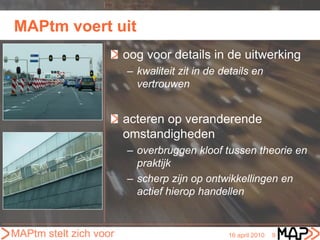 MAPtm voert uit
                        oog voor details in de uitwerking
                        – kwaliteit zit in de details en
                          vertrouwen


                        acteren op veranderende
                        omstandigheden
                        – overbruggen kloof tussen theorie en
                          praktijk
                        – scherp zijn op ontwikkellingen en
                          actief hierop handellen


MAPtm stelt zich voor                          16 april 2010   9
 