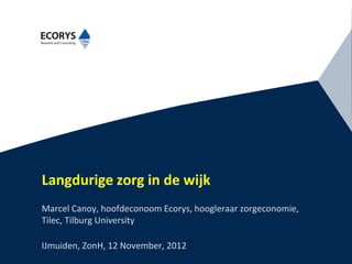 Langdurige zorg in de wijk
Marcel Canoy, hoofdeconoom Ecorys, hoogleraar zorgeconomie,
Tilec, Tilburg University

IJmuiden, ZonH, 12 November, 2012
 