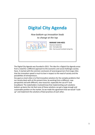 The	
  Digital	
  City	
  Agenda	
  was	
  founded	
  in	
  2011.	
  The	
  idea	
  for	
  a	
  Digital	
  City	
  Agenda	
  arose	
  
from	
  a	
  need	
  for	
  a	
  diﬀerent	
  approach	
  to	
  the	
  economic	
  and	
  social	
  challenges	
  society	
  
faces.	
  It	
  started	
  with	
  the	
  common	
  conclusion	
  of	
  several	
  governors	
  from	
  large	
  ci@es	
  
that	
  the	
  innova@on	
  speed	
  is	
  much	
  to	
  low	
  in	
  respect	
  to	
  the	
  need	
  of	
  society	
  and	
  the	
  
possibili@es	
  of	
  entrepreneurs.	
  	
  
Our	
  goal	
  as	
  smart	
  ci@es	
  is	
  to	
  ﬁnd	
  innova@ve	
  solu@ons	
  for	
  the	
  complex	
  problems	
  that	
  
our	
  society	
  deals	
  with	
  at	
  this	
  present	
  @me,	
  by	
  working	
  from	
  a	
  diﬀerent,	
  new	
  
perspec@ve	
  and	
  with	
  diﬀerent,	
  new	
  resources:	
  especially	
  the	
  use	
  of	
  IT	
  and	
  
broadband.	
  The	
  stakeholders	
  involved	
  know	
  that	
  implemen@ng	
  such	
  solu@ons	
  
boHom	
  up	
  bares	
  the	
  risk	
  that	
  none	
  of	
  these	
  solu@ons	
  can	
  get	
  a	
  large	
  enough	
  and	
  
sustainable	
  posi@on	
  on	
  the	
  market.	
  So	
  we	
  made	
  the	
  agreement	
  that	
  we	
  would	
  “scale	
  
up”	
  and	
  implement	
  the	
  solu@ons	
  of	
  best	
  prac@ces	
  of	
  each	
  other.	
  	
  
	
  
1	
  
 