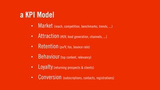 a KPI Model
   •   Market (reach, competition, benchmarks, trends, ...)
   •   Attraction (#UV, lead generation, channels, ...)
   •   Retention (pv/V, tos, bounce rate)
   •   Behaviour (top content, relevancy)
   •   Loyalty (returning prospects & clients)
   •   Conversion (subscriptions, contacts, registrations)
 