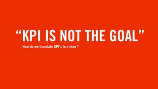 “KPI IS NOT THE GOAL”
 How do we translate KPI’s to a plan ?
 