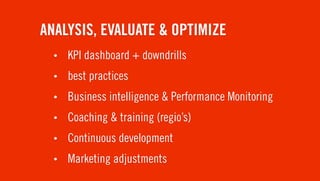 ANALYSIS, EVALUATE & OPTIMIZE
  •   KPI dashboard + downdrills
  •   best practices
  •   Business intelligence & Performance Monitoring
  •   Coaching & training (regio’s)
  •   Continuous development
  •   Marketing adjustments
 