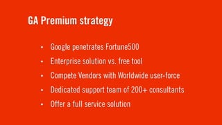 GA Premium strategy

  •   Google penetrates Fortune500
  •   Enterprise solution vs. free tool
  •   Compete Vendors with Worldwide user-force
  •   Dedicated support team of 200+ consultants
  •   Offer a full service solution
 
