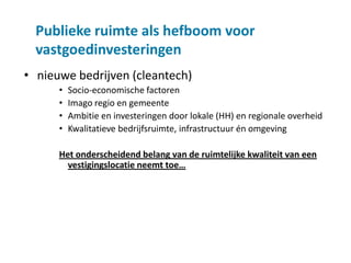Publieke ruimte als hefboom voor
  vastgoedinvesteringen
• nieuwe bedrijven (cleantech)
      •   Socio-economische factoren
      •   Imago regio en gemeente
      •   Ambitie en investeringen door lokale (HH) en regionale overheid
      •   Kwalitatieve bedrijfsruimte, infrastructuur én omgeving

      Het onderscheidend belang van de ruimtelijke kwaliteit van een
        vestigingslocatie neemt toe…
 