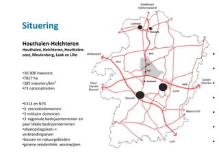 Situering                                      Overpelt




Houthalen-Helchteren
Houthalen, Helchteren, Houthalen-
oost, Meulenberg, Laak en Lillo              N74
                                                                 •
                                     E313


                                                                 •
•30.308 inwoners
•7827 ha
                                                                 •
                                            Zonhoven
•385 inwoners/km²                                         E314
•73 nationaliteiten

                                                                 •
•E314 en N74
•3 recreatiedomeinen
•3 militaire domeinen                                            •
•3 regionale bedrijventerreinen en
paar lokale bedrijventerreinen
•afvalopslagplaats +                                             •
verbrandingsoven
•bossen en natuurgebieden
•groene residentiële woonwijken
                                                                 •
 