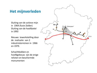 Het mijnverleden

Sluiting van de actieve mijn
in 1964 (fusie Zolder)
Sluiting van de hoofdzetel
in 1992

Nieuwe tewerkstelling door
de realisatie van 2
industrieterreinen in 1966
en 1979.

Schachtbokken en
hoofdgebouw zijn de enige
relicten en beschermde
monumenten
 