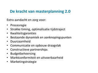 De kracht van masterplanning 2.0
Extra aandacht en zorg voor:
•   Procesregie
•   Strakke timing, optimalisatie tijdstraject
•   Kwaliteitsgaranties
•   Bestaande dynamiek en aanknopingspunten
•   Duurzaamheid
•   Communicatie en opbouw draagvlak
•   Constructieve partnerships
•   Budgetbeheersing
•   Marktconformiteit en uitvoerbaarheid
•   Marketingstrategie
 