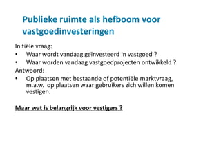 Publieke ruimte als hefboom voor
  vastgoedinvesteringen
Initiële vraag:
• Waar wordt vandaag geïnvesteerd in vastgoed ?
• Waar worden vandaag vastgoedprojecten ontwikkeld ?
Antwoord:
• Op plaatsen met bestaande of potentiële marktvraag,
     m.a.w. op plaatsen waar gebruikers zich willen komen
     vestigen.

Maar wat is belangrijk voor vestigers ?
 