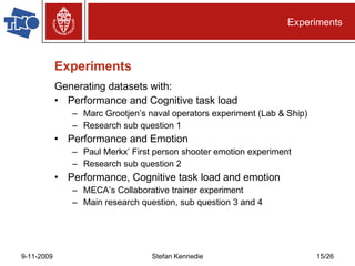 Experiments Generating datasets with: Performance and Cognitive task load Marc Grootjen’s naval operators experiment (Lab & Ship) Research sub question 1 Performance and Emotion Paul Merkx’ First person shooter emotion experiment Research sub question 2 Performance, Cognitive task load and emotion MECA’s Collaborative trainer experiment Main research question, sub question 3 and 4 Experiments 