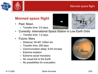 Manned space flight Past: Moon Transfer time: 3-5 days Currently: International Space Station in Low Earth Orbit Transfer time: 1-2 days Future: Mars Distance: 55-401 million km  Transfer time: 250 days Communication delay: 6-44 minutes Extreme isolation Extreme social monotony No visual link to the Earth No possibilities for evacuation Manned space flight 