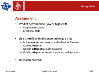 Assignment Predict performance (low or high) with Cognitive task load Emotional state Use a Artificial Intelligence technique that Is  transparent  and easy to understand for the user Can be  modular Can be  different  for each astronaut Can be  adapted  while astronauts are in deep space Bayesian network Assignment 