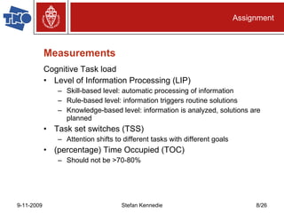 Measurements Cognitive Task load Level of Information Processing (LIP) Skill-based level: automatic processing of information Rule-based level: information triggers routine solutions Knowledge-based level: information is analyzed, solutions are planned Task set switches (TSS) Attention shifts to different tasks with different goals (percentage) Time Occupied (TOC) Should not be >70-80% Assignment 