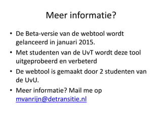 Meer informatie?
• De Beta-versie van de webtool wordt
gelanceerd in januari 2015.
• Met studenten van de UvT wordt deze tool
uitgeprobeerd en verbeterd
• De webtool is gemaakt door 2 studenten van
de UvU.
• Meer informatie? Mail me op
mvanrijn@detransitie.nl
 