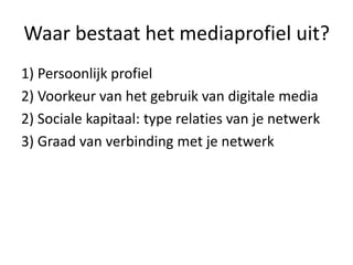 Waar bestaat het mediaprofiel uit?
1) Persoonlijk profiel
2) Voorkeur van het gebruik van digitale media
2) Sociale kapitaal: type relaties van je netwerk
3) Graad van verbinding met je netwerk
 