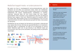 11   MediaTest
MediaTest koppelt media- en onderzoekskennis
Wij voelen ons thuis in resultaatgericht communicatieonderzoek zoals het               Gemiddelde tevredenheid 2010
verbeteren van het eﬀect van (customer) media, meten van mediabereik,                   8,0
restyling van magazines, intranet sites of andere media, keuzes in crossmedia,
haalbaarheid van nieuwe uitgeefproducten, prijsbeleving en usability-                  “MediaTest snapt wat je bedoelt
                                                                                       en de conclusies worden
onderzoek. Natuurlijk delen we onze kennis graag met onze uitgeef-
                                                                                       duidelijk geformuleerd. Het zijn
opdrachtgevers. Maar misschien is onze mediakennis nog meer van belang bij             enthousiaste mensen en ze
bedrijven waar uitgeven ‘erbij’ komt. MediaTest plaatst de resultaten altijd in        hebben kennis van zaken.”
een breder kader. Bijvoorbeeld op basis van branchegegevens of een van onze
unieke benchmarks. Zo voert u elke discussie op basis van feiten, niet op basis        “Snel, gedegen, proactief en
van aannames.                                                                          kritisch hielp MediaTest ons om
                                                                                       de communicatie-eﬀecten van
Bij MediaTest zijn we ons bewust van het doel van onze klanten; onderzoek dat          ons nieuwe publieksmedium in
meer oplevert dan het kost. Dat heet een gezonde ROI (Return on Investment).           kaart te krijgen.”
Onderzoek alleen is onvoldoende; het gaat om de interpretatie en slimme
ideeën. MediaTest heeft ruim 15 jaar ervaring in het eﬀectief maken van                “De rapportages geven blijk van
                                                                                       kennis van zaken, met oog voor
communicatie. Hoe? Door prima voorstellen, een prettig contact en ijzersterke          detail.”
rapportages.
                                                                                       “MediaTest verdiept zich goed in
                                                                                       jouw materie en draait geen
                                                                                       standaard onderzoeken af.”

                                                                                       “Ze zijn doelgericht en gaan
                                                                                       voorbij de voor de hand liggende
                                                                                       conclusies.”




© 2011 BTC MediaTest BV
 