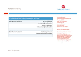 Verantwoording



                                                                        BTC MediaTest BV
  Winstgevende apps meer uitzondering dan regel                         Koningin Wilhelminaplein 2-4
                                                                        Postbus 16900
  Betrokkenen MediaTest                             Michiel Rotteveel   1001 RK Amsterdam
                                             mrotteveel@mediatest.nl    020 410 00 00
                                                                        www.mediatest.nl
                                                  Marion Theunissen     KvK 11041988
                                           mtheunissen@mediatest.nl     Rabobank 1202.89.741

                                                                        © 2011, BTC MediaTest BV

  Betrokkenen Publishr.nl                          Taeke Kuyvenhoven    Alle rechten voorbehouden. Niets uit
                                                                        deze uitgave mag worden
                                          taeke.kuyvenhoven@liones.nl   verveelvoudigd, opgeslagen in een
                                                                        geautomatiseerd gegevensbestand, of
                                                                        openbaar gemaakt, in enige vorm of
                                                                        op enige wijze, hetzij elektronisch,
                                                                        mechanisch, door fotokopieën,
                                                                        opnamen of op enige andere manier,
                                                                        zonder voorafgaande schriftelijke
                                                                        toestemming van MediaTest BV.




© 2011 BTC MediaTest BV
 