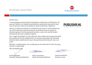 Amsterdam, januari 2011



Geachte lezer,
In veel jaarlijstjes wordt de iPad als belangrijkste mediatrend van 2010 gezien. Dit
was voor Publishr.nl en MediaTest aanleiding om gezamenlijk onderzoek te doen
naar de stand van zaken op het gebied van tablet-publishing in Nederland.
Klanten en relaties van Publishr.nl en MediaTest zijn via een e-mail benaderd voor
een online onderzoek. Daarnaast heeft op verschillende sites een oproep tot
deelname gestaan. Rond de jaarwisseling heeft u, samen met nog 491 andere
professionals de online vragenlijst ingevuld.
Voor u liggen de highlights van dit onderzoek. Hierin hebben wij ons geconcentreerd
op resultaten binnen de uitgeefbranche. De resultaten bevestigen het heersende
beeld dat tablet-publishing zich nog in de experimenteerfase bevindt, maar snel
groeit.
Wij willen u hartelijk danken voor uw bijdrage aan dit onderzoek en horen het graag
wanneer u vragen heeft.
Met vriendelijke groet,



Michiel Rotteveel                     Marion theunissen                     Taeke Kuyvenhoven
Directeur MediaTest BV MediaTest
© 2011 BTC Onderzoek                  Senior Consultant MediaTest           Directeur Liones
 