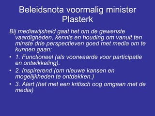 Beleidsnota voormalig minister Plasterk Bij mediawijsheid gaat het om de gewenste vaardigheden, kennis en houding om vanuit ten minste drie perspectieven goed met media om te kunnen gaan:  1. Functioneel (als voorwaarde voor participatie en ontwikkeling).  2. Inspirerend (om nieuwe kansen en mogelijkheden te ontdekken.)  3. Alert (het met een kritisch oog omgaan met de media)  