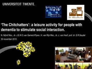 ‘The Chitchatters’: a leisure activity for people with
dementia to stimulate social interaction.
N. Nijhof Msc., dr. J.E.W.C.van Gemert-Pijnen, H. van Rijn Msc., dr. J. van Hoof, prof. dr. E.R.Seydel
30 november 2010




     6-12-2010                         Presentatietitel: aanpassen via                                   1
                                        Beeld, Koptekst en voettekst
 