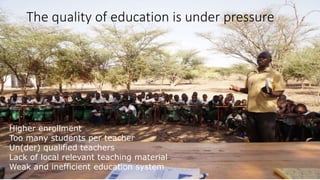 The quality of education is under pressure 
Higher enrollment 
Too many students per teacher 
Un(der) qualified teachers 
Lack of local relevant teaching material 
Weak and inefficient education system 
 
