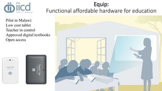 Equip: 
Functional affordable hardware for education 
Pilot in Malawi: 
Low cost tablet 
Teacher in control 
Approved digital textbooks 
Open access 
 