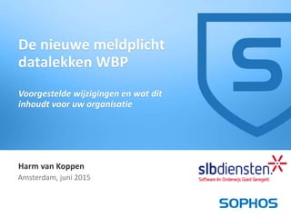 1
Harm van Koppen
Amsterdam, juni 2015
De nieuwe meldplicht
datalekken WBP
Voorgestelde wijzigingen en wat dit
inhoudt voor uw organisatie
 