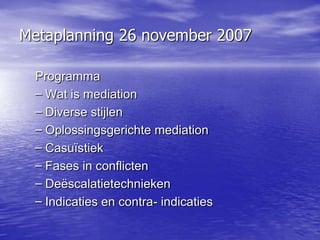 Metaplanning 26 november 2007

 Programma
 – Wat is mediation
 – Diverse stijlen
 – Oplossingsgerichte mediation
 – Casuïstiek
 – Fases in conflicten
 – Deëscalatietechnieken
 – Indicaties en contra- indicaties
 