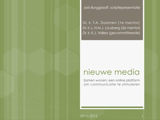 Joris Burggraaff, scriptiepresentatie



 Dr. ir. T.A. Daamen (1e mentor)
 Dr. ir. L. H.M.J. Lousberg (2e mentor)
 Dr. ir. K.J. Vollers (gecommitteerde)




 nieuwe media
 Samen wonen; een online platform
 om communicatie te stimuleren




09-11-2012                                1
 