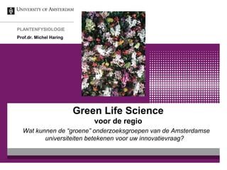 Green Life Science
voor de regio
Wat kunnen de “groene” onderzoeksgroepen van de Amsterdamse
universiteiten betekenen voor uw innovatievraag?
PLANTENFYSIOLOGIE
Prof.dr. Michel Haring
 