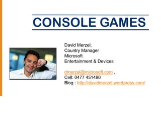 CONSOLE GAMES
   David Merzel,
   Country Manager
   Microsoft
   Entertainment & Devices

   dmerzel@microsoft.com ,
   Cell: 0477 451490
   Blog : http://davidmerzel.wordpress.com/
 