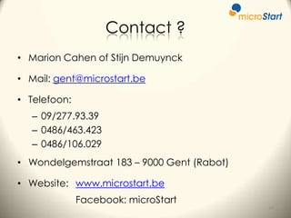Contact ?
• Marion Cahen of Stijn Demuynck
• Mail: gent@microstart.be
• Telefoon:
– 09/277.93.39
– 0486/463.423
– 0486/106.029
• Wondelgemstraat 183 – 9000 Gent (Rabot)
• Website: www.microstart.be
Facebook: microStart
37

 