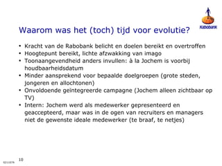 Waarom was het (toch) tijd voor evolutie?  Kracht van de Rabobank belicht en doelen bereikt en overtroffen Hoogtepunt bereikt, lichte afzwakking van imago Toonaangevendheid anders invullen: à la Jochem is voorbij houdbaarheidsdatum Minder aansprekend voor bepaalde doelgroepen (grote steden, jongeren en allochtonen) Onvoldoende geïntegreerde campagne (Jochem alleen zichtbaar op TV) Intern: Jochem werd als medewerker gepresenteerd en geaccepteerd, maar was in de ogen van recruiters en managers niet de gewenste ideale medewerker (te braaf, te netjes) 