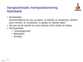 Aangescherpte merkpositionering  Rabobank Merkbelofte:  Gecommitteerd om jou, je gezin, je bedrijf, je omgeving- kortom jouw wereld- te versterken, in goede en slechte tijden We zijn op de wereld om onze klanten echt verder te helpen Merkwaarden: Toonaangevend Betrokken Dichtbij 
