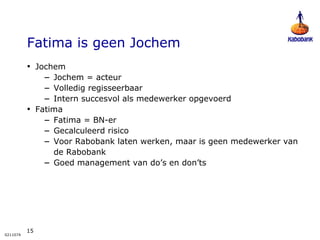 Fatima is geen Jochem Jochem Jochem = acteur Volledig regisseerbaar Intern succesvol als medewerker opgevoerd Fatima Fatima = BN-er Gecalculeerd risico Voor Rabobank laten werken, maar is geen medewerker van de Rabobank Goed management van do’s en don’ts 