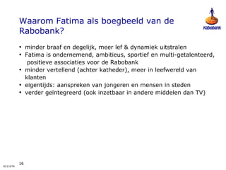 Waarom Fatima als boegbeeld van de Rabobank? minder braaf en degelijk, meer lef & dynamiek uitstralen Fatima is ondernemend, ambitieus, sportief en multi-getalenteerd,  positieve associaties voor de Rabobank  minder vertellend (achter katheder), meer in leefwereld van klanten eigentijds: aanspreken van jongeren en mensen in steden verder geïntegreerd (ook inzetbaar in andere middelen dan TV) 