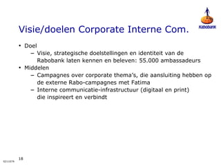 Visie/doelen Corporate Interne Com. Doel  Visie, strategische doelstellingen en identiteit van de Rabobank laten kennen en beleven: 55.000 ambassadeurs Middelen Campagnes over corporate thema’s, die aansluiting hebben op de externe Rabo-campagnes met Fatima Interne communicatie-infrastructuur (digitaal en print)  die inspireert en verbindt 