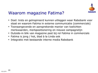 Waarom magazine Fatima? Doel: trots en geïnspireerd kunnen uitleggen waar Rabobank voor staat en waarom Fatima in externe communicatie (commercials) Toonaangevende en aansprekende manier van toelichten merkwaarden, merkpositionering en nieuwe campagnelijn Outside-in blik van magazine past bij rol Fatima in commercials Fatima is jong / hot, blad à la Linda ook Integratie met bestaande interne media Rabobank 