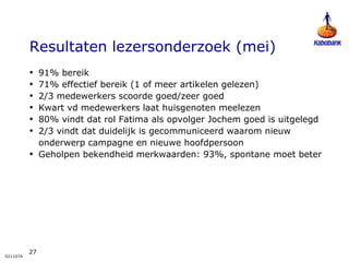 Resultaten lezersonderzoek (mei) 91% bereik 71% effectief bereik (1 of meer artikelen gelezen) 2/3 medewerkers scoorde goed/zeer goed  Kwart vd medewerkers laat huisgenoten meelezen 80% vindt dat rol Fatima als opvolger Jochem goed is uitgelegd 2/3 vindt dat duidelijk is gecommuniceerd waarom nieuw onderwerp campagne en nieuwe hoofdpersoon  Geholpen bekendheid merkwaarden: 93%, spontane moet beter 