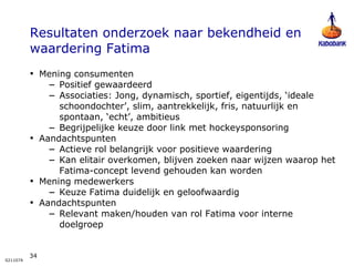Resultaten onderzoek naar bekendheid en waardering Fatima Mening consumenten Positief gewaardeerd  Associaties: Jong, dynamisch, sportief, eigentijds, ‘ideale schoondochter’, slim, aantrekkelijk, fris, natuurlijk en spontaan, ‘echt’, ambitieus Begrijpelijke keuze door link met hockeysponsoring Aandachtspunten Actieve rol belangrijk voor positieve waardering Kan elitair overkomen, blijven zoeken naar wijzen waarop het Fatima-concept levend gehouden kan worden Mening medewerkers Keuze Fatima duidelijk en geloofwaardig Aandachtspunten Relevant maken/houden van rol Fatima voor interne doelgroep 