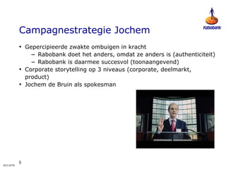 Campagnestrategie Jochem Gepercipieerde zwakte ombuigen in kracht Rabobank doet het anders, omdat ze anders is (authenticiteit) Rabobank is daarmee succesvol (toonaangevend) Corporate storytelling op 3 niveaus (corporate, deelmarkt, product)  Jochem de Bruin als spokesman 