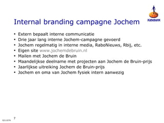 Internal branding campagne Jochem Extern bepaalt interne communicatie Drie jaar lang interne Jochem-campagne gevoerd Jochem regelmatig in interne media, RaboNieuws, Rbij, etc. Eigen site  www.jochemdebruin.nl Mailen met Jochem de Bruin Maandelijkse deelname met projecten aan Jochem de Bruin-prijs Jaarlijkse uitreiking Jochem de Bruin-prijs Jochem en oma van Jochem fysiek intern aanwezig 